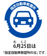 指定自動車教習所　6（む）月25（じこ）日は「指定自動車教習所の日」です。